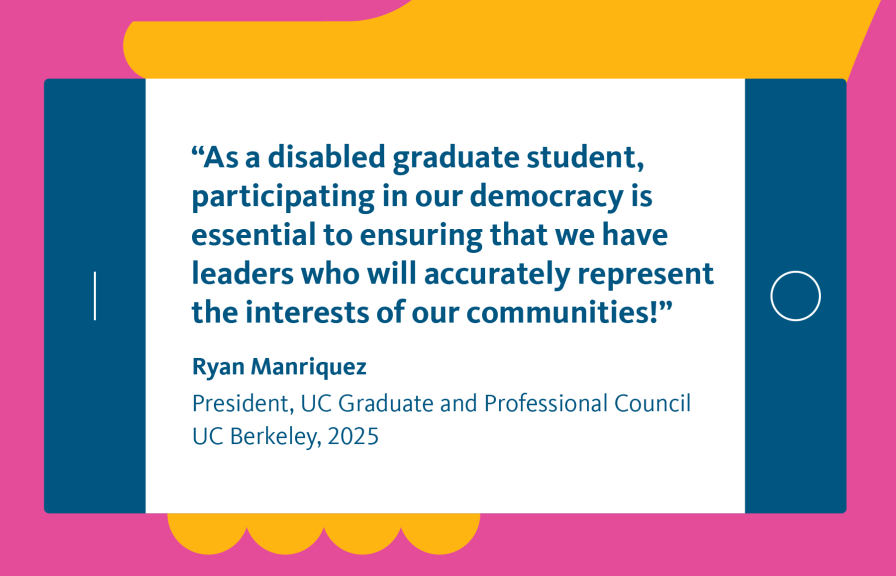 Illustration of a hand holding a smartphone displaying the quote “As a disabled graduate student, participating in our democracy is essential to ensuring that we have leaders who will accurately represent the interests of our communities!” Ryan Manriquez, President, UC Graduate and Professional Council, UC Berkeley, 2025